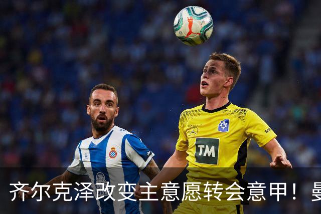齐尔克泽改变主意愿转会意甲！曼联迎来清洗良机，或因拉什福德回归